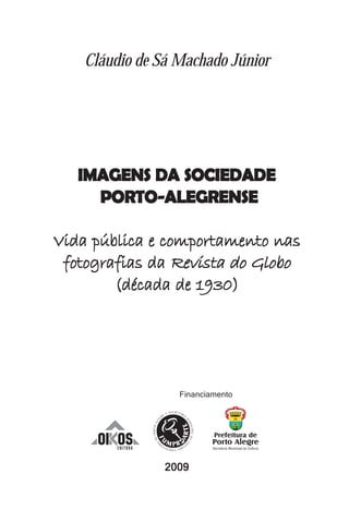 Cláudio de Sá Machado Júnior




   IMAGENS DA SOCIEDADE
     PORTO-ALEGRENSE

Vida pública e comportamento nas
 fotografias da Revista do Globo
        (década de 1930)




                    Financiamento




      OI OS
        EDITORA



                  2009
 