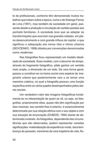 Cláudio de Sá Machado Júnior


te de profissionais, conforme têm demonstrado muitos tra-
balhos que tratam sobre a época, como o de Solange Ferraz
de Lima (1991), mas também da sociedade em geral, pas-
sando desde a produção e circulação de cartões-postais aos
portraits familiares. A sociedade teve que se adaptar às
transformações que ocorriam nas grandes cidades, em ple-
no desenvolvimento e com grande influxo de capital, o que
significou a adequação aos novos ritos e ritmos urbanos
(SEVCENKO, 1998) ditados por convenções denominadas
como modernas.
     Nas fotografias ficou representado um modelo ideali-
zado de sociedade. Esse modelo, com o decorrer do tempo,
através do fragmento fotográfico, pôde ganhar um sentido
mais amplo, a dimensão de um todo. De uma forma geral,
passou a constituir-se na trama social uma espécie de ima-
ginário urbano que posteriormente veio a se tornar uma
memória coletiva, no qual a fotografia possuiu uma função
específica entre os vários papéis desempenhados pelos ato-
res sociais.
     Um verdadeiro valor das imagens fotográficas funda-
menta-se na interpretação de quem as vê, ou seja, as foto-
grafias, propriamente ditas, quase não têm significação por
elas mesmas: seu sentido lhes é exterior, é essencialmente
determinado por sua relação efetiva com o seu objeto e com
sua situação de enunciação (DUBOIS, 1994) diante de de-
terminado contexto. As fotografias, dependendo das circuns-
tâncias que são observadas, podem representar variadas
significações: materialização da experiência vivida, doce lem-
brança do passado, memórias de uma trajetória de vida, fla-


30
 