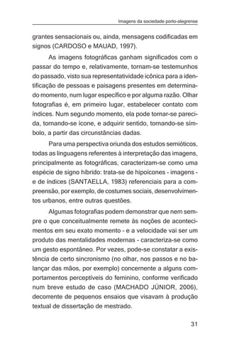 Imagens da sociedade porto-alegrense


grantes sensacionais ou, ainda, mensagens codificadas em
signos (CARDOSO e MAUAD, 1997).
     As imagens fotográficas ganham significados com o
passar do tempo e, relativamente, tornam-se testemunhos
do passado, visto sua representatividade icônica para a iden-
tificação de pessoas e paisagens presentes em determina-
do momento, num lugar específico e por alguma razão. Olhar
fotografias é, em primeiro lugar, estabelecer contato com
índices. Num segundo momento, ela pode tornar-se pareci-
da, tornando-se ícone, e adquirir sentido, tornando-se sím-
bolo, a partir das circunstâncias dadas.
      Para uma perspectiva oriunda dos estudos semióticos,
todas as linguagens referentes à interpretação das imagens,
principalmente as fotográficas, caracterizam-se como uma
espécie de signo híbrido: trata-se de hipoícones – imagens –
e de índices (SANTAELLA, 1983) referenciais para a com-
preensão, por exemplo, de costumes sociais, desenvolvimen-
tos urbanos, entre outras questões.
      Algumas fotografias podem demonstrar que nem sem-
pre o que conceitualmente remete às noções de aconteci-
mentos em seu exato momento – e a velocidade vai ser um
produto das mentalidades modernas – caracteriza-se como
um gesto espontâneo. Por vezes, pode-se constatar a exis-
tência de certo sincronismo (no olhar, nos passos e no ba-
lançar das mãos, por exemplo) concernente a alguns com-
portamentos perceptíveis do feminino, conforme verificado
num breve estudo de caso (MACHADO JÚNIOR, 2006),
decorrente de pequenos ensaios que visavam à produção
textual de dissertação de mestrado.

                                                               31
 
