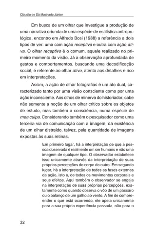 Cláudio de Sá Machado Júnior


     Em busca de um olhar que investigue a produção de
uma narrativa oriunda de uma espécie de estilística antropo-
lógica, encontro em Alfredo Bosi (1988) a referência a dois
tipos de ver: uma com ação receptiva e outra com ação ati-
va. O olhar receptivo é o comum, aquele realizado no pri-
meiro momento da visão. Já a observação aprofundada de
gestos e comportamentos, buscando uma decodificação
social, é referente ao olhar ativo, atento aos detalhes e rico
em interpretações.
       Assim, a ação de olhar fotografias é um ato dual, ca-
racterizado tanto por uma visão consciente como por uma
ação inconsciente. Aos olhos de minerva do historiador, cabe
não somente a noção de um olhar crítico sobre os objetos
de estudo, mas também a consciência, numa espécie de
mea culpa. Considerando também o pesquisador como uma
terceira via de comunicação com a imagem, da existência
de um olhar distraído, talvez, pela quantidade de imagens
expostas às suas retinas.
              Em primeiro lugar, há a interpretação de que a pes-
              soa observada é realmente um ser humano e não uma
              imagem de qualquer tipo. O observador estabelece
              isso unicamente através da interpretação de suas
              próprias percepções do corpo do outro. Em segundo
              lugar, há a interpretação de todas as fases externas
              da ação, isto é, de todos os movimentos corporais e
              seus efeitos. Aqui também o observador se engaja
              na interpretação de suas próprias percepções, exa-
              tamente como quando observa o vôo de um pássaro
              ou o balanço de um galho ao vento. A fim de compre-
              ender o que está ocorrendo, ele apela unicamente
              para a sua própria experiência passada, não para o



32
 