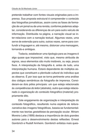 Cláudio de Sá Machado Júnior


pretende trabalhar com fontes visuais originadas para a im-
prensa. Sua proposta estrutural é compreender o conteúdo
das fotografias jornalísticas, assim como as fases de forma-
ção de um jornal ou de uma revista, conforme podemos adap-
tar, considerando as diferenças de um para outro veículo de
informação. Distribuída na página, a narração visual se in-
ter-relaciona com a narração textual. Algumas vezes, uma
serve de extensão para outra, outras vezes, serve para con-
fundir a linguagem e, até mesmo, distorcer uma mensagem,
tornando-a ambígua.
      Todavia, estabelecer uma tipologia para as imagens é
algo quase que impossível, visto que, mesmo atribuída de
signos, seus elementos são muito instáveis, ou seja, pouco
fixos. A interpretação da fotografia é, antes de tudo, uma
interpretação humana. Estará dependente de múltiplos as-
pectos que constituem a plenitude cultural do indivíduo que
as observa. É por isso que se torna pertinente uma análise
dos códigos semânticos da fotografia de imprensa. Consi-
deram-se dois pólos principais: um que esteja relacionado
às competências do leitor (abstrato), outro que esteja relacio-
nado à organização do conteúdo fotográfico (material) pro-
priamente dito.
       Este engajamento de organização e interpretação do
conteúdo fotográfico, resultando numa espécie de leitura-
narrativa das imagens fotográficas, baseia-se fundamental-
mente nas teorias gestaltistas da percepção ocular. Miriam
Moreira Leite (1999) destaca a importância de dois grandes
autores para o desenvolvimento destas reflexões: Ernest
Gombrich e Rudolf Arnheim. Gombrich enfatiza mais ques-


34
 