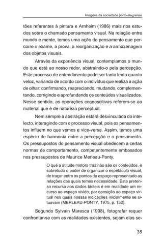 Imagens da sociedade porto-alegrense


tões referentes à pintura e Arnheim (1986) mais nos estu-
dos sobre o chamado pensamento visual. Na relação entre
mundo e mente, temos uma ação do pensamento que per-
corre o exame, a prova, a reorganização e a armazenagem
dos objetos visuais.
     Através da experiência visual, contemplamos o mun-
do que está ao nosso redor, abstraindo-o pela percepção.
Este processo de entendimento pode ser tanto lento quanto
veloz, variando de acordo com o indivíduo que realiza a ação
de olhar: confirmando, reapreciando, mudando, complemen-
tando, corrigindo e aprofundando os conteúdos visualizados.
Nesse sentido, as operações cognoscitivas referem-se ao
material que é de natureza perceptual.
       Nem sempre a abstração estará desvinculada do inte-
lecto, interagindo com o processo visual, pois os pensamen-
tos influem no que vemos e vice-versa. Assim, temos uma
espécie de harmonia entre a percepção e o pensamento.
Os pressupostos do pensamento visual obedecem a certas
normas de comportamento, competentemente embasados
nos pressupostos de Maurice Merleau-Ponty.
           O que a atitude motora traz não são os conteúdos, é
           sobretudo o poder de organizar o espetáculo visual,
           de traçar entre os pontos do espaço representado as
           relações das quais temos necessidade. Este preten-
           so recurso aos dados tácteis é em realidade um re-
           curso ao espaço vivido, por oposição ao espaço vir-
           tual nos quais nossas indicações inicialmente se si-
           tuavam (MERLEAU-PONTY, 1975, p. 152).

     Segundo Sylvain Maresca (1998), fotografar requer
confrontar-se com as realidades existentes, sejam elas se-


                                                               35
 
