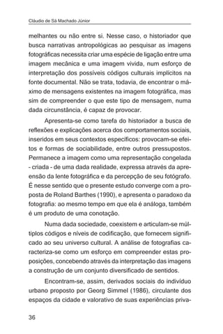 Cláudio de Sá Machado Júnior


melhantes ou não entre si. Nesse caso, o historiador que
busca narrativas antropológicas ao pesquisar as imagens
fotográficas necessita criar uma espécie de ligação entre uma
imagem mecânica e uma imagem vivida, num esforço de
interpretação dos possíveis códigos culturais implícitos na
fonte documental. Não se trata, todavia, de encontrar o má-
ximo de mensagens existentes na imagem fotográfica, mas
sim de compreender o que este tipo de mensagem, numa
dada circunstância, é capaz de provocar.
       Apresenta-se como tarefa do historiador a busca de
reflexões e explicações acerca dos comportamentos sociais,
inseridos em seus contextos específicos: provocam-se efei-
tos e formas de sociabilidade, entre outros pressupostos.
Permanece a imagem como uma representação congelada
– criada – de uma dada realidade, expressa através da apre-
ensão da lente fotográfica e da percepção de seu fotógrafo.
É nesse sentido que o presente estudo converge com a pro-
posta de Roland Barthes (1990), e apresenta o paradoxo da
fotografia: ao mesmo tempo em que ela é análoga, também
é um produto de uma conotação.
       Numa dada sociedade, coexistem e articulam-se múl-
tiplos códigos e níveis de codificação, que fornecem signifi-
cado ao seu universo cultural. A análise de fotografias ca-
racteriza-se como um esforço em compreender estas pro-
posições, concebendo através da interpretação das imagens
a construção de um conjunto diversificado de sentidos.
     Encontram-se, assim, derivados sociais do indivíduo
urbano proposto por Georg Simmel (1986), circulante dos
espaços da cidade e valorativo de suas experiências priva-

36
 