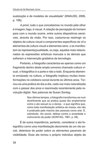 Cláudio de Sá Machado Júnior


sualização e de modelos de visualidade” (KNAUSS, 2006,
p. 106).
      A priori, tudo o que concebemos no mundo pelo olhar
é imagem; logo, é visual. A relação de percepção do homem
para com o mundo ocorre, entre outros dispositivos sensí-
veis, através da visão. Por isso, costuma-se restringir os
objetos da cultura visual a componentes específicos da vil a
elementos da cultura visual a elementos sens. s se manifes-
tam as representaçsualidade, ou seja, aqueles mais relacio-
nados às expressões artísticas manuais e às demais que
sofreram a intervenção gradativa da tecnologia.
     Portanto, a fotografia caracteriza-se apenas como um
fragmento dentro deste amplo universo chamado cultura vi-
sual, o fotográfico é a parte e não o todo. Enquanto elemen-
to enraizado na cultura, a fotografia implicou muitas trans-
formações no cotidiano social durante os últimos anos. Tor-
nou-se uma prática do dia-a-dia, cada vez mais naturalizada
com o passar dos anos e reanimada recentemente pela re-
volução digital. Nas palavras de Susan Sontag:
              Nos últimos tempos, a fotografia transformou-se num
              divertimento que se pratica quase tão amplamente
              como o ato sexual ou a dança – o que significa que,
              como toda manifestação artística de massa, ela não
              é praticada pela maioria das pessoas como arte. É,
              sobretudo, rito social, defesa contra a ansiedade e
              instrumento de poder (SONTAG, 1981, p. 08).

       É de suma importância, portanto, considerar o ato fo-
tográfico como uma manifestação decorrente de um rito so-
cial, detentora de poder sobre os elementos passíveis de
visibilidade. Esse ato tornou o próprio indivíduo objeto da

38
 