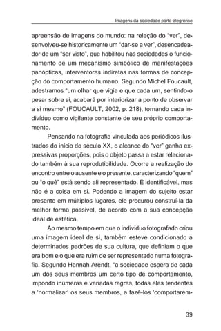 Imagens da sociedade porto-alegrense


apreensão de imagens do mundo: na relação do “ver”, de-
senvolveu-se historicamente um “dar-se a ver”, desencadea-
dor de um “ser visto”, que habilitou nas sociedades o funcio-
namento de um mecanismo simbólico de manifestações
panópticas, interventoras indiretas nas formas de concep-
ção do comportamento humano. Segundo Michel Foucault,
adestramos “um olhar que vigia e que cada um, sentindo-o
pesar sobre si, acabará por interiorizar a ponto de observar
a si mesmo” (FOUCAULT, 2002, p. 218), tornando cada in-
divíduo como vigilante constante de seu próprio comporta-
mento.
     Pensando na fotografia vinculada aos periódicos ilus-
trados do início do século XX, o alcance do “ver” ganha ex-
pressivas proporções, pois o objeto passa a estar relaciona-
do também à sua reprodutibilidade. Ocorre a realização do
encontro entre o ausente e o presente, caracterizando “quem”
ou “o quê” está sendo ali representado. É identificável, mas
não é a coisa em si. Podendo a imagem do sujeito estar
presente em múltiplos lugares, ele procurou construí-la da
melhor forma possível, de acordo com a sua concepção
ideal de estética.
      Ao mesmo tempo em que o indivíduo fotografado criou
uma imagem ideal de si, também esteve condicionado a
determinados padrões de sua cultura, que definiam o que
era bom e o que era ruim de ser representado numa fotogra-
fia. Segundo Hannah Arendt, “a sociedade espera de cada
um dos seus membros um certo tipo de comportamento,
impondo inúmeras e variadas regras, todas elas tendentes
a ‘normalizar’ os seus membros, a fazê-los ‘comportarem-


                                                               39
 