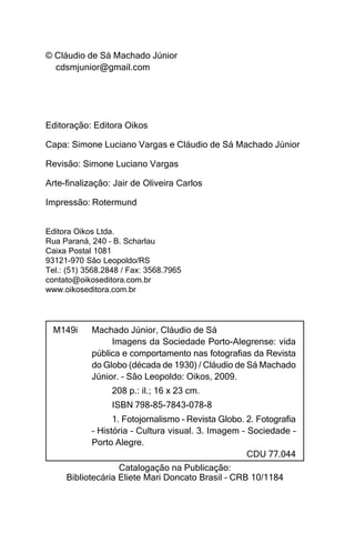 © Cláudio de Sá Machado Júnior
  cdsmjunior@gmail.com




Editoração: Editora Oikos

Capa: Simone Luciano Vargas e Cláudio de Sá Machado Júnior

Revisão: Simone Luciano Vargas

Arte-finalização: Jair de Oliveira Carlos

Impressão: Rotermund


Editora Oikos Ltda.
Rua Paraná, 240 – B. Scharlau
Caixa Postal 1081
93121-970 São Leopoldo/RS
Tel.: (51) 3568.2848 / Fax: 3568.7965
contato@oikoseditora.com.br
www.oikoseditora.com.br




  M149i     Machado Júnior, Cláudio de Sá
                 Imagens da Sociedade Porto-Alegrense: vida
            pública e comportamento nas fotografias da Revista
            do Globo (década de 1930) / Cláudio de Sá Machado
            Júnior. – São Leopoldo: Oikos, 2009.
                  208 p.: il.; 16 x 23 cm.
                  ISBN 798-85-7843-078-8
                  1. Fotojornalismo – Revista Globo. 2. Fotografia
            – História – Cultura visual. 3. Imagem – Sociedade –
            Porto Alegre.
                                                     CDU 77.044
                   Catalogação na Publicação:
     Bibliotecária Eliete Mari Doncato Brasil – CRB 10/1184
 