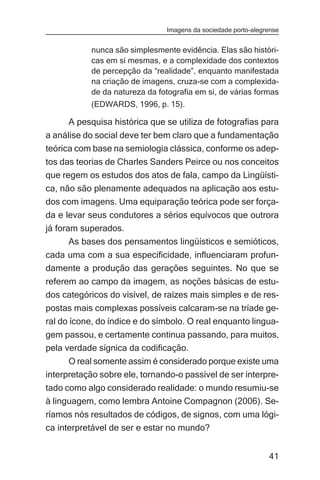 Imagens da sociedade porto-alegrense


           nunca são simplesmente evidência. Elas são históri-
           cas em si mesmas, e a complexidade dos contextos
           de percepção da “realidade”, enquanto manifestada
           na criação de imagens, cruza-se com a complexida-
           de da natureza da fotografia em si, de várias formas
           (EDWARDS, 1996, p. 15).

     A pesquisa histórica que se utiliza de fotografias para
a análise do social deve ter bem claro que a fundamentação
teórica com base na semiologia clássica, conforme os adep-
tos das teorias de Charles Sanders Peirce ou nos conceitos
que regem os estudos dos atos de fala, campo da Lingüísti-
ca, não são plenamente adequados na aplicação aos estu-
dos com imagens. Uma equiparação teórica pode ser força-
da e levar seus condutores a sérios equívocos que outrora
já foram superados.
       As bases dos pensamentos lingüísticos e semióticos,
cada uma com a sua especificidade, influenciaram profun-
damente a produção das gerações seguintes. No que se
referem ao campo da imagem, as noções básicas de estu-
dos categóricos do visível, de raízes mais simples e de res-
postas mais complexas possíveis calcaram-se na tríade ge-
ral do ícone, do índice e do símbolo. O real enquanto lingua-
gem passou, e certamente continua passando, para muitos,
pela verdade sígnica da codificação.
      O real somente assim é considerado porque existe uma
interpretação sobre ele, tornando-o passível de ser interpre-
tado como algo considerado realidade: o mundo resumiu-se
à linguagem, como lembra Antoine Compagnon (2006). Se-
ríamos nós resultados de códigos, de signos, com uma lógi-
ca interpretável de ser e estar no mundo?


                                                               41
 