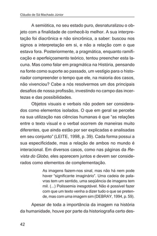 Cláudio de Sá Machado Júnior


      A semiótica, no seu estado puro, desnaturalizou o ob-
jeto com a finalidade de conhecê-lo melhor. A sua interpre-
tação foi diacrônica e não sincrônica, a saber: buscou nos
signos a interpretação em si, e não a relação com o que
estava fora. Posteriormente, a pragmática, enquanto ramifi-
cação e aperfeiçoamento teórico, tentou preencher esta la-
cuna. Mas como falar em pragmática na História, pensando
na fonte como suporte ao passado, um vestígio para o histo-
riador compreender o tempo que ele, na maioria dos casos,
não vivenciou? Cabe a nós resolvermos um dos principais
desafios de nossa profissão, investindo no campo das incer-
tezas e das possibilidades.
     Objetos visuais e verbais não podem ser considera-
dos como elementos isolados. O que em geral se percebe
na sua utilização nas ciências humanas é que “as relações
entre o texto visual e o verbal ocorrem de maneiras muito
diferentes, que ainda estão por ser explicadas e analisadas
em seu conjunto” (LEITE, 1998, p. 39). Cada forma possui a
sua especificidade, mas a relação de ambos no mundo é
interacional. Em diversos casos, como nas páginas da Re-
vista do Globo, eles aparecem juntos e devem ser conside-
rados como elementos de complementação.
              As imagens fazem-nos sinal, mas não há nem pode
              haver “significante imaginário”. Uma cadeia de pala-
              vras tem um sentido, uma seqüência de imagens tem
              mil. (...) Polissemia inesgotável. Não é possível fazer
              com que um texto venha a dizer tudo o que se preten-
              de, mas com uma imagem sim (DEBRAY, 1994, p. 59).

     Apesar de toda a importância da imagem na história
da humanidade, houve por parte da historiografia certo des-


42
 