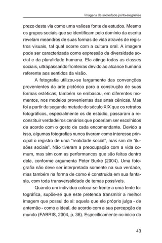 Imagens da sociedade porto-alegrense


prezo desta via como uma valiosa fonte de estudos. Mesmo
os grupos sociais que se identificam pelo domínio da escrita
revelam meandros de suas formas de vida através de regis-
tros visuais, tal qual ocorre com a cultura oral. A imagem
pode ser caracterizada como expressão da diversidade so-
cial e da pluralidade humana. Ela atinge todas as classes
sociais, ultrapassando fronteiras devido ao alcance humano
referente aos sentidos da visão.
     A fotografia utilizou-se largamente das convenções
provenientes da arte pictórica para a construção de suas
formas estéticas; também se embasou, em diferentes mo-
mentos, nos modelos provenientes das artes cênicas. Mas
foi a partir da segunda metade do século XIX que os retratos
fotográficos, especialmente os de estúdio, passaram a re-
constituir verdadeiros cenários que poderiam ser escolhidos
de acordo com o gosto de cada encomendante. Devido a
isso, algumas fotografias nunca tiveram como interesse prin-
cipal o registro de uma “realidade social”, mas sim de “ilu-
sões sociais”. Não tiveram a preocupação com a vida co-
mum, mas sim com as performances que são feitas dentro
dela, conforme argumenta Peter Burke (2004). Uma foto-
grafia não deve ser interpretada somente na sua verdade,
mas também na forma de como é construída em sua fanta-
sia, com toda transversalidade de temas possíveis.
      Quando um indivíduo coloca-se frente a uma lente fo-
tográfica, supõe-se que este pretenda transmitir a melhor
imagem que possui de si: aquela que ele próprio julga – de
antemão – como a ideal, de acordo com a sua percepção de
mundo (FABRIS, 2004, p. 36). Especificamente no início do


                                                               43
 