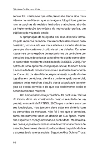 Cláudio de Sá Machado Júnior


século XX, verifica-se que esta pretensão tenha sido mais
intensa na medida em que as imagens fotográficas ganha-
ram as páginas de revistas ilustradas e atingiram, através
da implementação tecnológica da reprodução gráfica, um
público cada vez mais amplo.
      A apropriação da fotografia em seus diversos forma-
tos pela imprensa periódica, mais reconhecidamente no caso
brasileiro, tornou cada vez mais seletiva a escolha das ima-
gens que abarcariam o circuito visual das cidades. Caracte-
rizaram-se como espécie de mecanismos de controle e po-
der sobre o que deveria ser culturalmente aceito como obje-
to passível de recorrente visibilidade (MENESES, 2005). Por
detrás de uma aparente conspiração social, também havia
a necessidade de desenvolvimento e sustentação econômi-
ca. O circuito da visualidade, especialmente aquele das fo-
tografias em periódicos, atendia a um forte apelo comercial,
optando pelas escolhas daquilo que a capacidade tecnoló-
gica da época permitia e do que era socialmente aceito e
economicamente rentável.
     Um empreendimento jornalístico, tal qual foi a Revista
do Globo, deve ser considerado como o resultado de um
produto mercantil (MARTINS, 2003) que mantém suas ba-
ses ideológicas, mas também deve estar em sintonia com
as demandas do mercado. Não foi à toa que o periódico,
como praticamente todos os demais de sua época, manti-
nha expressivo espaço destinado à publicidade. Mesmo nes-
ses casos, é possível verificar uma determinada tentativa de
associação entre os elementos discursivos da publicidade e
a expressão de valores sociais. Segundo Alice Dubina Trusz:


44
 