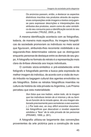 Imagens da sociedade porto-alegrense


           Os anúncios passam, então, a destacar os aspectos
           distintivos inscritos nos produtos através de expres-
           sivas composições onde imagens e textos conjugam-
           se para expressar descrições e interpretações dos
           atributos dos produtos, assim como do valor simbóli-
           co do seu consumo para a identificação social do seu
           consumidor (TRUSZ, 2005, p. 05).
     A mesma identificação acontecia com as fotografias,
todavia, de maneira mais específica. As imagens fotográfi-
cas da sociedade promoviam os indivíduos no meio social
que figuravam, atribuindo-lhes recorrente visibilidade e as-
segurando-lhes determinados valores que os distinguiam
enquanto personas de destaque entre os demais de seu gru-
po. A fotografia no formato do retrato é a representação mais
clara da ênfase oferecida aos traços individuais.
      O contrato sócio-simbólico e pré-estabelecido entre
fotógrafo e fotografado permite a busca pela expressão da
melhor imagem do indivíduo, de acordo com a visão de mun-
do imbuído na bagagem cultural dos agentes envolvidos no
ato fotográfico. Sobre os retratos fotográficos inseridos na
cultura da história da vida privada na Argentina, Luis Priamo
percebeu que esta materialidade:
           Son fotos que nos hablan, sobre todo, de la imagen
           que los individuos tenían de sí mismos y de su fami-
           lia en función de la mirada ajena, de una imagen ela-
           borada precisamente para someterse a ese examen.
           (…) Por todo eso, es muy difícil encontrar documen-
           tos fotográficos que descubran o revelen aspectos
           sórdidos o “feos” de la vida privada de las personas
           (PRIAMO, 1999, p. 281).
     A fotografia utilizou-se largamente das convenções
provenientes da arte pictórica para a construção de suas

                                                                45
 