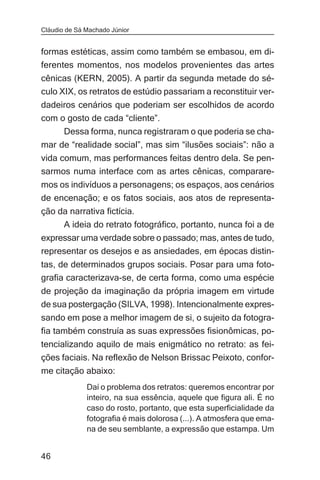 Cláudio de Sá Machado Júnior


formas estéticas, assim como também se embasou, em di-
ferentes momentos, nos modelos provenientes das artes
cênicas (KERN, 2005). A partir da segunda metade do sé-
culo XIX, os retratos de estúdio passariam a reconstituir ver-
dadeiros cenários que poderiam ser escolhidos de acordo
com o gosto de cada “cliente”.
     Dessa forma, nunca registraram o que poderia se cha-
mar de “realidade social”, mas sim “ilusões sociais”: não a
vida comum, mas performances feitas dentro dela. Se pen-
sarmos numa interface com as artes cênicas, comparare-
mos os indivíduos a personagens; os espaços, aos cenários
de encenação; e os fatos sociais, aos atos de representa-
ção da narrativa fictícia.
     A ideia do retrato fotográfico, portanto, nunca foi a de
expressar uma verdade sobre o passado; mas, antes de tudo,
representar os desejos e as ansiedades, em épocas distin-
tas, de determinados grupos sociais. Posar para uma foto-
grafia caracterizava-se, de certa forma, como uma espécie
de projeção da imaginação da própria imagem em virtude
de sua postergação (SILVA, 1998). Intencionalmente expres-
sando em pose a melhor imagem de si, o sujeito da fotogra-
fia também construía as suas expressões fisionômicas, po-
tencializando aquilo de mais enigmático no retrato: as fei-
ções faciais. Na reflexão de Nelson Brissac Peixoto, confor-
me citação abaixo:
              Daí o problema dos retratos: queremos encontrar por
              inteiro, na sua essência, aquele que figura ali. É no
              caso do rosto, portanto, que esta superficialidade da
              fotografia é mais dolorosa (...). A atmosfera que ema-
              na de seu semblante, a expressão que estampa. Um


46
 