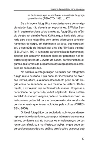 Imagens da sociedade porto-alegrense


           ar de tristeza que o sombreie, um estado de graça
           que o ilumine (PEIXOTO, 1992, p. 307).

      Se a imagem fotográfica caracterizava-se como algo
planejado, logo não deveria ser espontânea. É Walter Ben-
jamin quem menciona sobre um retrato fotográfico da infân-
cia do escritor alemão Franz Kafka, o qual havia sido prepa-
rado para o ato fotográfico com tantos adereços e condicio-
namentos do corpo, em detrimento da pose, que caracteri-
zou o conteúdo da imagem por uma dita “ilimitada tristeza”
(BENJAMIN, 1991). A mesma característica do humor men-
cionada por Benjamin também pode ser percebida nos re-
tratos fotográficos da Revista do Globo, caracterizando al-
gumas das formas de preparação das representações esté-
ticas de cada indivíduo.
      No entanto, a categorização do humor nas fotografias
é algo muito delicado. Esta pode ser identificada de diver-
sas formas, afinal, sua manifestação tanto pode ser de ale-
gria como de seriedade, ou até mesmo de tristeza. Certa-
mente, a expressão dos sentimentos humanos ultrapassa a
capacidade de apreensão verbal adjetivada. Uma análise
social do humor em imagens pode se caracterizar como um
instrumento potencial para a compreensão dos modos de
pensar e sentir que foram moldados pela cultura (DRIES-
SEN, 2000).
     O ideal fotográfico da sociedade sul-rio-grandense,
representado dessa forma, passa por inúmeras oramso nos
textos, conforme extrato abaixostes e melancraços de ca-
racterizaç afinal, sua manifestaçvariações, o que pode ser
percebido através de uma análise prévia sobre os traços que


                                                               47
 