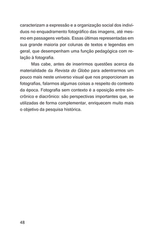 Cláudio de Sá Machado Júnior


caracterizam a expressão e a organização social dos indiví-
duos no enquadramento fotográfico das imagens, até mes-
mo em passagens verbais. Essas últimas representadas em
sua grande maioria por colunas de textos e legendas em
geral, que desempenham uma função pedagógica com re-
lação à fotografia.
     Mas cabe, antes de inserirmos questões acerca da
materialidade da Revista do Globo para adentrarmos um
pouco mais neste universo visual que nos proporcionam as
fotografias, falarmos algumas coisas a respeito do contexto
da época. Fotografia sem contexto é a oposição entre sin-
crônico e diacrônico: são perspectivas importantes que, se
utilizadas de forma complementar, enriquecem muito mais
o objetivo da pesquisa histórica.




48
 