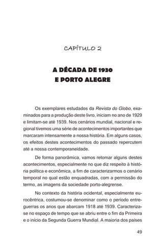 Imagens da sociedade porto-alegrense




                    CAPÍTULO 2


              A DÉCADA DE 1930
              E PORTO ALEGRE



     Os exemplares estudados da Revista do Globo, exa-
minados para a produção deste livro, iniciam no ano de 1929
e limitam-se até 1939. Nos cenários mundial, nacional e re-
gional tivemos uma série de acontecimentos importantes que
marcaram intensamente a nossa história. Em alguns casos,
os efeitos destes acontecimentos do passado repercutem
até a nossa contemporaneidade.
     De forma panorâmica, vamos retomar alguns destes
acontecimentos, especialmente no que diz respeito à histó-
ria política e econômica, a fim de caracterizarmos o cenário
temporal no qual estão enquadradas, com a permissão do
termo, as imagens da sociedade porto-alegrense.
     No contexto da história ocidental, especialmente eu-
rocêntrica, costumou-se denominar como o período entre-
guerras os anos que abarcam 1918 até 1939. Caracteriza-
se no espaço de tempo que se abriu entre o fim da Primeira
e o início da Segunda Guerra Mundial. A maioria dos países

                                                               49
 
