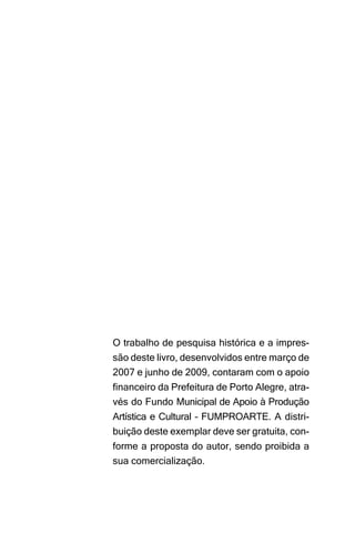 O trabalho de pesquisa histórica e a impres-
são deste livro, desenvolvidos entre março de
2007 e junho de 2009, contaram com o apoio
financeiro da Prefeitura de Porto Alegre, atra-
vés do Fundo Municipal de Apoio à Produção
Artística e Cultural – FUMPROARTE. A distri-
buição deste exemplar deve ser gratuita, con-
forme a proposta do autor, sendo proibida a
sua comercialização.
 