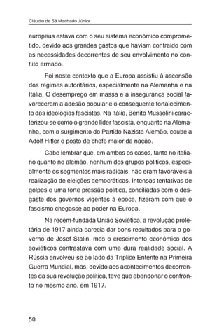 Cláudio de Sá Machado Júnior


europeus estava com o seu sistema econômico comprome-
tido, devido aos grandes gastos que haviam contraído com
as necessidades decorrentes de seu envolvimento no con-
flito armado.
       Foi neste contexto que a Europa assistiu à ascensão
dos regimes autoritários, especialmente na Alemanha e na
Itália. O desemprego em massa e a insegurança social fa-
voreceram a adesão popular e o consequente fortalecimen-
to das ideologias fascistas. Na Itália, Benito Mussolini carac-
terizou-se como o grande líder fascista, enquanto na Alema-
nha, com o surgimento do Partido Nazista Alemão, coube a
Adolf Hitler o posto de chefe maior da nação.
     Cabe lembrar que, em ambos os casos, tanto no italia-
no quanto no alemão, nenhum dos grupos políticos, especi-
almente os segmentos mais radicais, não eram favoráveis à
realização de eleições democráticas. Intensas tentativas de
golpes e uma forte pressão política, conciliadas com o des-
gaste dos governos vigentes à época, fizeram com que o
fascismo chegasse ao poder na Europa.
       Na recém-fundada União Soviética, a revolução prole-
tária de 1917 ainda parecia dar bons resultados para o go-
verno de Josef Stalin, mas o crescimento econômico dos
soviéticos contrastava com uma dura realidade social. A
Rússia envolveu-se ao lado da Tríplice Entente na Primeira
Guerra Mundial, mas, devido aos acontecimentos decorren-
tes da sua revolução política, teve que abandonar o confron-
to no mesmo ano, em 1917.




50
 