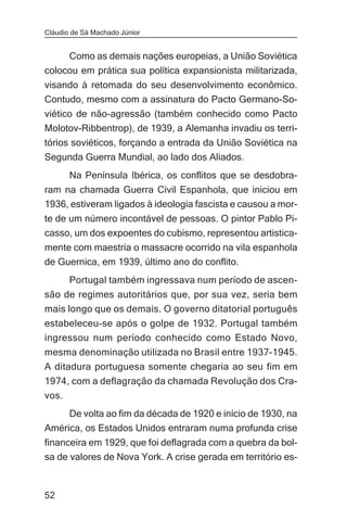 Cláudio de Sá Machado Júnior


     Como as demais nações europeias, a União Soviética
colocou em prática sua política expansionista militarizada,
visando à retomada do seu desenvolvimento econômico.
Contudo, mesmo com a assinatura do Pacto Germano-So-
viético de não-agressão (também conhecido como Pacto
Molotov-Ribbentrop), de 1939, a Alemanha invadiu os terri-
tórios soviéticos, forçando a entrada da União Soviética na
Segunda Guerra Mundial, ao lado dos Aliados.
       Na Península Ibérica, os conflitos que se desdobra-
ram na chamada Guerra Civil Espanhola, que iniciou em
1936, estiveram ligados à ideologia fascista e causou a mor-
te de um número incontável de pessoas. O pintor Pablo Pi-
casso, um dos expoentes do cubismo, representou artistica-
mente com maestria o massacre ocorrido na vila espanhola
de Guernica, em 1939, último ano do conflito.
       Portugal também ingressava num período de ascen-
são de regimes autoritários que, por sua vez, seria bem
mais longo que os demais. O governo ditatorial português
estabeleceu-se após o golpe de 1932. Portugal também
ingressou num período conhecido como Estado Novo,
mesma denominação utilizada no Brasil entre 1937-1945.
A ditadura portuguesa somente chegaria ao seu fim em
1974, com a deflagração da chamada Revolução dos Cra-
vos.
     De volta ao fim da década de 1920 e início de 1930, na
América, os Estados Unidos entraram numa profunda crise
financeira em 1929, que foi deflagrada com a quebra da bol-
sa de valores de Nova York. A crise gerada em território es-


52
 