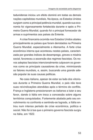 Imagens da sociedade porto-alegrense


tadunidense iniciou um efeito dominó em todas as demais
nações capitalistas mundiais. Na época, os Estados Unidos
surgiam como a principal potência mundial, quando sua eco-
nomia foi vigorosamente fortalecida durante e após a Pri-
meira Guerra Mundial, quando foi o principal fornecedor de
armas e suprimentos aos países da Entente.
     A crise financeira ocorrida nos Estados Unidos abateu
principalmente os países que foram derrotados na Primeira
Guerra Mundial, especialmente a Alemanha. A forte crise
econômica interna que aconteceu nestes países, caracteri-
zada por grandes índices de desemprego, greves e miséria
social, favoreceu a ascensão dos regimes fascistas. Os no-
vos adeptos fascistas intencionalmente culpavam os gover-
nos como os principais causadores da crise, minimizando
os fatores mundiais, e, assim, buscando uma grande ade-
são popular às suas causas políticas.
     No caso italiano, apesar de estar ao lado dos vitorio-
sos durante a Primeira Guerra Mundial, o país não teve
suas reivindicações atendidas após o término do conflito.
França e Inglaterra pressionaram os italianos a lutar a seu
favor, dando à Itália em troca a concessão sobre alguns
territórios conquistados. Fortemente abalada pelo seu en-
volvimento no confronto e sentindo-se lograda, a Itália en-
trou num intenso período de crise econômica, política e
social. Não foi à toa que o primeiro governo fascista surgiu
na Itália, em 1922.




                                                               53
 