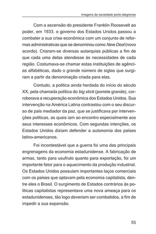 Imagens da sociedade porto-alegrense


     Com a ascensão do presidente Franklin Roosevelt ao
poder, em 1933, o governo dos Estados Unidos passou a
combater a sua crise econômica com um conjunto de refor-
mas administrativas que se denominou como New Deal (novo
acordo). Criaram-se diversas autarquias públicas a fim de
que cada uma delas atendesse às necessidades de cada
região. Costumava-se chamar estas instituições de agênci-
as alfabéticas, dado o grande número de siglas que surgi-
ram a partir da denominação criada para elas.
     Contudo, a política ainda herdada do início do século
XX, pela chamada política do big stick (porrete grande), cor-
roborava a recuperação econômica dos Estados Unidos. Sua
intervenção na América Latina contrastou com o seu discur-
so de país mediador da paz, que se justificava por interven-
ções políticas, as quais iam ao encontro especialmente aos
seus interesses econômicos. Com segundas intenções, os
Estados Unidos diziam defender a autonomia dos países
latino-americanos.
     Foi incontestável que a guerra foi uma das principais
engrenagens da economia estadunidense. A fabricação de
armas, tanto para usufruto quanto para exportação, foi um
importante fator para o aquecimento da produção industrial.
Os Estados Unidos possuíam importantes laços comerciais
com os países que optavam pela economia capitalista, den-
tre eles o Brasil. O surgimento de Estados contrários às po-
líticas capitalistas representava uma nova ameaça para os
estadunidenses, tão logo deveriam ser combatidos, a fim de
impedir a sua expansão.



                                                               55
 