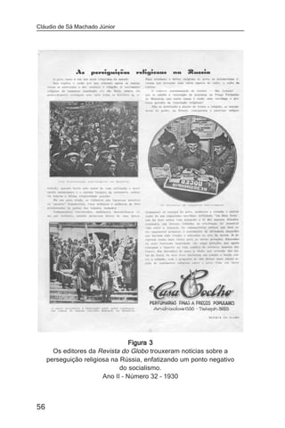 Cláudio de Sá Machado Júnior




                                  Figura 3
       Os editores da Revista do Globo trouxeram notícias sobre a
     perseguição religiosa na Rússia, enfatizando um ponto negativo
                              do socialismo.
                        Ano II – Número 32 – 1930



56
 