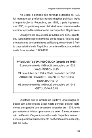 Imagens da sociedade porto-alegrense


      No Brasil, o período que abrange a década de 1930
foi marcado por profundas transformações políticas. Após
a implantação da República, em 1889, o país ingressou,
até 1930, no período que os historiadores costumaram de-
nominar como República Velha ou República Oligárquica.
      O surgimento da Revista do Globo, em 1929, aconte-
ceu justamente neste momento de transição. Veja no qua-
dro abaixo as personalidades políticas que estiveram à fren-
te da presidência da República durante a década abordada
neste livro, a saber, 1929-1939.



   PRESIDENTES DA REPÚBLICA (década de 1930)
    15 de novembro de 1926 a 24 de outubro de 1930
                WASHINGTON LUÍS
    24 de outubro de 1930 a 03 de novembro de 1930
     AUGUSTO FRAGOSO – ISAÍAS DE NORONHA
                 - MENA BARRETO
    03 de novembro de 1930 a 29 de outubro de 1945
                    GETÚLIO VARGAS



      O estado do Rio Grande do Sul teve uma relação es-
pecial com a história do Brasil neste período, pois foi justa-
mente um gaúcho que ascendeu ao poder em 1930, onde
permaneceria, ininterruptamente, durante 15 anos. A ascen-
são de Getúlio Vargas à presidência da República marcou o
evento que ficou historicamente conhecido como a Revolu-
ção de 1930.


                                                                57
 
