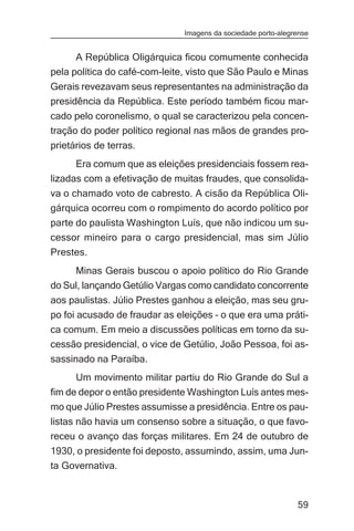 Imagens da sociedade porto-alegrense


      A República Oligárquica ficou comumente conhecida
pela política do café-com-leite, visto que São Paulo e Minas
Gerais revezavam seus representantes na administração da
presidência da República. Este período também ficou mar-
cado pelo coronelismo, o qual se caracterizou pela concen-
tração do poder político regional nas mãos de grandes pro-
prietários de terras.
      Era comum que as eleições presidenciais fossem rea-
lizadas com a efetivação de muitas fraudes, que consolida-
va o chamado voto de cabresto. A cisão da República Oli-
gárquica ocorreu com o rompimento do acordo político por
parte do paulista Washington Luís, que não indicou um su-
cessor mineiro para o cargo presidencial, mas sim Júlio
Prestes.
     Minas Gerais buscou o apoio político do Rio Grande
do Sul, lançando Getúlio Vargas como candidato concorrente
aos paulistas. Júlio Prestes ganhou a eleição, mas seu gru-
po foi acusado de fraudar as eleições – o que era uma práti-
ca comum. Em meio a discussões políticas em torno da su-
cessão presidencial, o vice de Getúlio, João Pessoa, foi as-
sassinado na Paraíba.
      Um movimento militar partiu do Rio Grande do Sul a
fim de depor o então presidente Washington Luís antes mes-
mo que Júlio Prestes assumisse a presidência. Entre os pau-
listas não havia um consenso sobre a situação, o que favo-
receu o avanço das forças militares. Em 24 de outubro de
1930, o presidente foi deposto, assumindo, assim, uma Jun-
ta Governativa.


                                                               59
 