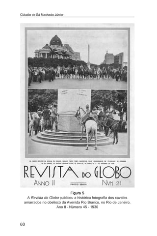 Cláudio de Sá Machado Júnior




                               Figura 5
   A Revista do Globo publicou a histórica fotografia dos cavalos
  amarrados no obelisco da Avenida Rio Branco, no Rio de Janeiro.
                     Ano II – Número 45 – 1930



60
 