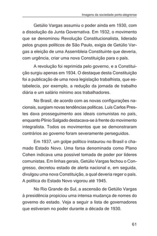Imagens da sociedade porto-alegrense


      Getúlio Vargas assumiu o poder ainda em 1930, com
a dissolução da Junta Governativa. Em 1932, o movimento
que se denominou Revolução Constitucionalista, liderado
pelos grupos políticos de São Paulo, exigia de Getúlio Var-
gas a eleição de uma Assembleia Constituinte que deveria,
com urgência, criar uma nova Constituição para o país.
      A revolução foi reprimida pelo governo, e a Constitui-
ção surgiu apenas em 1934. O destaque desta Constituição
foi a publicação de uma nova legislação trabalhista, que es-
tabelecia, por exemplo, a redução da jornada de trabalho
diária e um salário mínimo aos trabalhadores.
      No Brasil, de acordo com as novas configurações na-
cionais, surgiam novas tendências políticas. Luís Carlos Pres-
tes dava prosseguimento aos ideais comunistas no país,
enquanto Plínio Salgado destacava-se à frente do movimento
integralista. Todos os movimentos que se demonstraram
contrários ao governo foram severamente perseguidos.
      Em 1937, um golpe político instaurou no Brasil o cha-
mado Estado Novo. Uma farsa denominada como Plano
Cohen indicava uma possível tomada de poder por líderes
comunistas. Em linhas gerais, Getúlio Vargas fechou o Con-
gresso, decretou estado de alerta nacional e, em seguida,
divulgou uma nova Constituição, a qual deveria reger o país.
A política do Estado Novo vigorou até 1945.
      No Rio Grande do Sul, a ascensão de Getúlio Vargas
à presidência propiciou uma intensa mudança de nomes do
governo do estado. Veja a seguir a lista de governadores
que estiveram no poder durante a década de 1930.


                                                                61
 