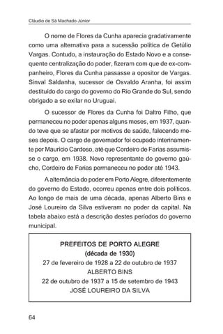 Cláudio de Sá Machado Júnior


    O nome de Flores da Cunha aparecia gradativamente
como uma alternativa para a sucessão política de Getúlio
Vargas. Contudo, a instauração do Estado Novo e a conse-
quente centralização do poder, fizeram com que de ex-com-
panheiro, Flores da Cunha passasse a opositor de Vargas.
Sinval Saldanha, sucessor de Osvaldo Aranha, foi assim
destituído do cargo do governo do Rio Grande do Sul, sendo
obrigado a se exilar no Uruguai.
       O sucessor de Flores da Cunha foi Daltro Filho, que
permaneceu no poder apenas alguns meses, em 1937, quan-
do teve que se afastar por motivos de saúde, falecendo me-
ses depois. O cargo de governador foi ocupado interinamen-
te por Maurício Cardoso, até que Cordeiro de Farias assumis-
se o cargo, em 1938. Novo representante do governo gaú-
cho, Cordeiro de Farias permaneceu no poder até 1943.
       A alternância do poder em Porto Alegre, diferentemente
do governo do Estado, ocorreu apenas entre dois políticos.
Ao longo de mais de uma década, apenas Alberto Bins e
José Loureiro da Silva estiveram no poder da capital. Na
tabela abaixo está a descrição destes períodos do governo
municipal.


              PREFEITOS DE PORTO ALEGRE
                    (década de 1930)
      27 de fevereiro de 1928 a 22 de outubro de 1937
                      ALBERTO BINS
      22 de outubro de 1937 a 15 de setembro de 1943
                JOSÉ LOUREIRO DA SILVA



64
 