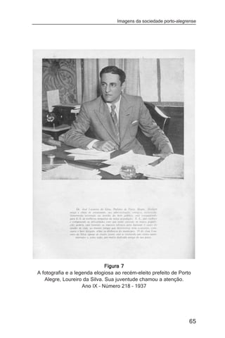 Imagens da sociedade porto-alegrense




                              Figura 7
A fotografia e a legenda elogiosa ao recém-eleito prefeito de Porto
   Alegre, Loureiro da Silva. Sua juventude chamou a atenção.
                    Ano IX – Número 218 – 1937




                                                                  65
 