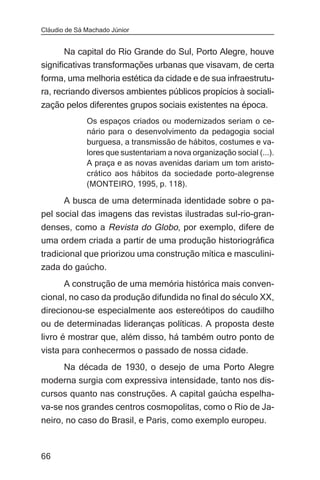 Cláudio de Sá Machado Júnior


       Na capital do Rio Grande do Sul, Porto Alegre, houve
significativas transformações urbanas que visavam, de certa
forma, uma melhoria estética da cidade e de sua infraestrutu-
ra, recriando diversos ambientes públicos propícios à sociali-
zação pelos diferentes grupos sociais existentes na época.
              Os espaços criados ou modernizados seriam o ce-
              nário para o desenvolvimento da pedagogia social
              burguesa, a transmissão de hábitos, costumes e va-
              lores que sustentariam a nova organização social (...).
              A praça e as novas avenidas dariam um tom aristo-
              crático aos hábitos da sociedade porto-alegrense
              (MONTEIRO, 1995, p. 118).

      A busca de uma determinada identidade sobre o pa-
pel social das imagens das revistas ilustradas sul-rio-gran-
denses, como a Revista do Globo, por exemplo, difere de
uma ordem criada a partir de uma produção historiográfica
tradicional que priorizou uma construção mítica e masculini-
zada do gaúcho.
       A construção de uma memória histórica mais conven-
cional, no caso da produção difundida no final do século XX,
direcionou-se especialmente aos estereótipos do caudilho
ou de determinadas lideranças políticas. A proposta deste
livro é mostrar que, além disso, há também outro ponto de
vista para conhecermos o passado de nossa cidade.
    Na década de 1930, o desejo de uma Porto Alegre
moderna surgia com expressiva intensidade, tanto nos dis-
cursos quanto nas construções. A capital gaúcha espelha-
va-se nos grandes centros cosmopolitas, como o Rio de Ja-
neiro, no caso do Brasil, e Paris, como exemplo europeu.



66
 