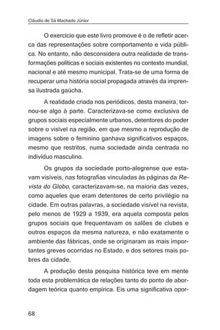 Cláudio de Sá Machado Júnior


     O exercício que este livro promove é o de refletir acer-
ca das representações sobre comportamento e vida públi-
ca. No entanto, não desconsidera outra realidade de trans-
formações políticas e sociais existentes no contexto mundial,
nacional e até mesmo municipal. Trata-se de uma forma de
recuperar uma história social propagada através da impren-
sa ilustrada gaúcha.
     A realidade criada nos periódicos, desta maneira, tor-
nou-se algo à parte. Caracterizava-se como exclusiva de
grupos sociais especialmente urbanos, detentores do poder
sobre o visível na região, em que mesmo a reprodução de
imagens sobre o feminino ganhava significativos espaços,
mesmo que restritos, numa sociedade ainda centrada no
indivíduo masculino.
     Os grupos da sociedade porto-alegrense que esta-
vam visíveis, nas fotografias vinculadas às páginas da Re-
vista do Globo, caracterizavam-se, na maioria das vezes,
como aqueles que eram detentores de certo privilégio na
cidade. Em outras palavras, a sociedade visível na revista,
pelo menos de 1929 a 1939, era aquela composta pelos
grupos sociais que frequentavam os salões de clubes e
outros espaços da mesma natureza, e não exatamente o
ambiente das fábricas, onde se originaram as mais impor-
tantes greves ocorridas no Estado, e dos setores mais po-
bres da cidade.
       A produção desta pesquisa histórica teve em mente
toda esta problemática de relações tanto do ponto de abor-
dagem teórica quanto empírica. Eis uma significativa opor-


68
 