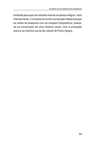 Imagens da sociedade porto-alegrense


tunidade para que em estudos futuros se possa integrar, mais
intensamente, o cruzamento entre a produção intelectual que
se utiliza da pesquisa com as imagens fotográficas, basea-
da na construção de uma história visual, com a produção
acerca da história social da cidade de Porto Alegre.




                                                               69
 