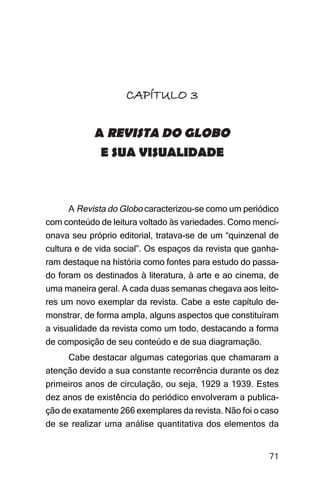 Imagens da sociedade porto-alegrense




                    CAPÍTULO 3

            A REVISTA DO GLOBO
             E SUA VISUALIDADE



     A Revista do Globo caracterizou-se como um periódico
com conteúdo de leitura voltado às variedades. Como menci-
onava seu próprio editorial, tratava-se de um “quinzenal de
cultura e de vida social”. Os espaços da revista que ganha-
ram destaque na história como fontes para estudo do passa-
do foram os destinados à literatura, à arte e ao cinema, de
uma maneira geral. A cada duas semanas chegava aos leito-
res um novo exemplar da revista. Cabe a este capítulo de-
monstrar, de forma ampla, alguns aspectos que constituíram
a visualidade da revista como um todo, destacando a forma
de composição de seu conteúdo e de sua diagramação.
     Cabe destacar algumas categorias que chamaram a
atenção devido a sua constante recorrência durante os dez
primeiros anos de circulação, ou seja, 1929 a 1939. Estes
dez anos de existência do periódico envolveram a publica-
ção de exatamente 266 exemplares da revista. Não foi o caso
de se realizar uma análise quantitativa dos elementos da


                                                              71
 