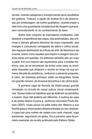 Cláudio de Sá Machado Júnior


revista, criando categorias e transformando seus resultados
em gráficos. Todavia, a opção de análise foi a de observa-
ção por amostragem, de cunho qualitativo, visando trazer a
este livro uma quantidade considerável de imagens que pos-
sam concretamente vir ao conhecimento do leitor.
       Sobre este conjunto de exemplares analisados, vale
destacar a importância das capas, das publicidades, das crô-
nicas e demais gêneros literários de maior expressão, das
charges e caricaturas carregadas de sátira e crítica social,
dos espaços destinados às críticas de arte, de literatura e de
cinema, assim como aqueles que trazem a imagem das pró-
prias obras em questão. Os editoriais também são um caso
à parte. Em sua maioria são riquíssimos para a análise his-
tórica, pois ali se encontram de forma mais clara as inten-
ções daqueles que dirigiram a revista ao longo da sua pri-
meira década de existência, conforme a presente proposta.
E claro, de interesse principal, estão as fotografias. Estas
em grande número, de diversos tamanhos e de vários tipos.
       A primeira capa da Revista do Globo possui grande
circulação no circuito de nossa cultura visual contemporâ-
nea. Quase todos os trabalhos que se dedicam ao periódico
a trazem. Aqui não poderia ser diferente. A autoria da capa
é do artista Sotero Cosme e, conforme menciona Paula Ra-
mos (2007), muito pouco se sabe sobre ele. Mesmo a sua
família possui informações desencontradas ao seu respeito.
A capa traz uma mulher de cabelo com corte channel, voga
parisiense, segurando um globo. Eis a primeira capa do pri-
meiro exemplar da revista publicada pela Editora Globo.



72
 