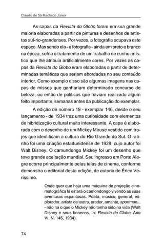 Cláudio de Sá Machado Júnior


     As capas da Revista do Globo foram em sua grande
maioria elaboradas a partir de pinturas e desenhos de artis-
tas sul-rio-grandenses. Por vezes, a fotografia ocupava este
espaço. Mas sendo ela – a fotografia – ainda em preto e branco
na época, sofria o tratamento de um trabalho de cunho artís-
tico que lhe atribuía artificialmente cores. Por vezes as ca-
pas da Revista do Globo eram elaboradas a partir de deter-
minadas temáticas que seriam abordadas no seu conteúdo
interior. Como exemplo disso são algumas imagens nas ca-
pas de misses que ganhariam determinado concurso de
beleza, ou então de políticos que haviam realizado algum
feito importante, semanas antes da publicação do exemplar.
      A edição de número 19 – exemplar 146, desde o seu
lançamento – de 1934 traz uma curiosidade com elementos
de hibridização cultural muito interessante. A capa é elabo-
rada com o desenho de um Mickey Mouse vestido com tra-
jes que identificam a cultura do Rio Grande do Sul. O rati-
nho foi uma criação estadunidense de 1929, cujo autor foi
Walt Disney. O camundongo Mickey foi um desenho que
teve grande aceitação mundial. Seu ingresso em Porto Ale-
gre ocorre principalmente pelas telas de cinema, conforme
demonstra o editorial desta edição, de autoria de Érico Ve-
ríssimo.
              Onde quer que haja uma máquina de projeção cine-
              matográfica lá estará o camondongo vivendo as suas
              aventuras espantosas. Poeta, músico, general, ex-
              plorador, artista de teatro, orador, amante, sportman...
              – não há o que o Mickey não tenha sido na vida (Walt
              Disney e seus bonecos. In: Revista do Globo, Ano
              VI, N. 146, 1934).


74
 