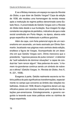 Cláudio de Sá Machado Júnior


     E se o Mickey mereceu um espaço na capa da Revista
do Globo, o que dizer de Getúlio Vargas? Capa da edição
de 1938, ele recebeu uma homenagem da revista meses
após a instituição do regime político denominado como Es-
tado Novo. A proximidade de Getúlio Vargas com a Revista
do Globo data desde a sua fundação. Sua imagem foi algo
constante nas páginas do periódico, indicativo de que a rede
social constituída em Porto Alegre, na época, abarca este
grupo específico de intelectuais e políticos gaúchos.
       Além da capa, com forte potencial signo de um naci-
onalismo em ascensão, um texto assinado por Olinto San-
martin, localizado nas páginas mais centrais desta edição,
enaltece a figura de Vargas. Acompanhado de um dese-
nho em que Getúlio Vargas sorri, Olinto menciona que o
presidente, “vigorosa pessoa de pulso romano”, é detentor
da “sutil sabedoria de dominar situações” e capaz de con-
duzi-las “sem rancor algum”. Nas palavras do autor, “o ho-
mem rio-grandense continua sendo um símbolo de nobre-
za e altivez” (Getúlio Vargas. In: Revista do Globo, Ano X,
N. 221, 1938).
       Exageros à parte, Getúlio realmente escrevia na his-
tória política do país significativas transformações, especial-
mente no campo que concerne ao âmbito das relações tra-
balhistas. Ainda em 1938, Brasil e Argentina deram um sig-
nificativo passo com acordos mútuos para melhoria das re-
lações pan-americanas. Estrategicamente, o governo var-
guista ia tecendo suas teias políticas entre os vizinhos de
língua espanhola.



76
 