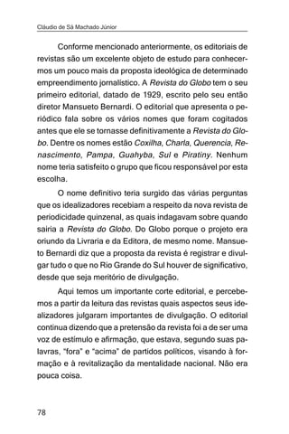 Cláudio de Sá Machado Júnior


      Conforme mencionado anteriormente, os editoriais de
revistas são um excelente objeto de estudo para conhecer-
mos um pouco mais da proposta ideológica de determinado
empreendimento jornalístico. A Revista do Globo tem o seu
primeiro editorial, datado de 1929, escrito pelo seu então
diretor Mansueto Bernardi. O editorial que apresenta o pe-
riódico fala sobre os vários nomes que foram cogitados
antes que ele se tornasse definitivamente a Revista do Glo-
bo. Dentre os nomes estão Coxilha, Charla, Querencia, Re-
nascimento , Pampa , Guahyba , Sul e Piratiny . Nenhum
nome teria satisfeito o grupo que ficou responsável por esta
escolha.
      O nome definitivo teria surgido das várias perguntas
que os idealizadores recebiam a respeito da nova revista de
periodicidade quinzenal, as quais indagavam sobre quando
sairia a Revista do Globo. Do Globo porque o projeto era
oriundo da Livraria e da Editora, de mesmo nome. Mansue-
to Bernardi diz que a proposta da revista é registrar e divul-
gar tudo o que no Rio Grande do Sul houver de significativo,
desde que seja meritório de divulgação.
       Aqui temos um importante corte editorial, e percebe-
mos a partir da leitura das revistas quais aspectos seus ide-
alizadores julgaram importantes de divulgação. O editorial
continua dizendo que a pretensão da revista foi a de ser uma
voz de estímulo e afirmação, que estava, segundo suas pa-
lavras, “fora” e “acima” de partidos políticos, visando à for-
mação e à revitalização da mentalidade nacional. Não era
pouca coisa.



78
 