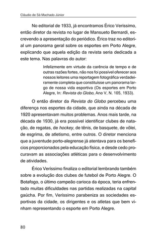 Cláudio de Sá Machado Júnior


     No editorial de 1933, já encontramos Érico Veríssimo,
então diretor da revista no lugar de Mansueto Bernardi, es-
crevendo a apresentação do periódico. Érico traz no editori-
al um panorama geral sobre os esportes em Porto Alegre,
explicando que aquela edição da revista seria dedicada a
este tema. Nas palavras do autor:
              Infelizmente em virtude da carência de tempo e de
              outras razões fortes, não nos foi possível oferecer aos
              nossos leitores uma reportagem fotográfica verdadei-
              ramente completa que constituísse um panorama lar-
              go de nossa vida esportiva (Os esportes em Porto
              Alegre, In: Revista do Globo, Ano V, N. 105, 1933).

      O então diretor da Revista do Globo percebeu uma
diferença nos esportes da cidade, que ainda na década de
1920 apresentavam muitos problemas. Anos mais tarde, na
década de 1930, já era possível identificar clubes de nata-
ção, de regatas, de hockey, de tênis, de basquete, de vôlei,
de esgrima, de atletismo, entre outros. O diretor menciona
que a juventude porto-alegrense já atentava para os benefí-
cios proporcionados pela educação física, e desde cedo pro-
curavam as associações atléticas para o desenvolvimento
de atividades.
     Érico Veríssimo finaliza o editorial lembrando também
sobre a evolução dos clubes de futebol de Porto Alegre. O
Botafogo, o último campeão carioca da época, teria enfren-
tado muitas dificuldades nas partidas realizadas na capital
gaúcha. Por fim, Veríssimo parabeniza as sociedades es-
portivas da cidade, os dirigentes e os atletas que bem vi-
nham representando o esporte em Porto Alegre.



80
 