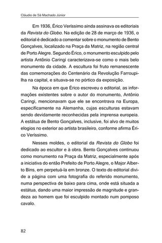 Cláudio de Sá Machado Júnior


     Em 1936, Érico Veríssimo ainda assinava os editoriais
da Revista do Globo. Na edição de 28 de março de 1936, o
editorial é dedicado a comentar sobre o monumento de Bento
Gonçalves, localizado na Praça da Matriz, na região central
de Porto Alegre. Segundo Érico, o monumento esculpido pelo
artista Antônio Caringi caracterizava-se como o mais belo
monumento da cidade. A escultura foi fruto remanescente
das comemorações do Centenário da Revolução Farroupi-
lha na capital, e situava-se no pórtico da exposição.
       Na época em que Érico escreveu o editorial, as infor-
mações existentes sobre o autor do monumento, Antônio
Caringi, mencionavam que ele se encontrava na Europa,
especificamente na Alemanha, cujas esculturas estavam
sendo devidamente reconhecidas pela imprensa europeia.
A estátua de Bento Gonçalves, inclusive, foi alvo de muitos
elogios no exterior ao artista brasileiro, conforme afirma Éri-
co Veríssimo.
     Nesses moldes, o editorial da Revista do Globo foi
dedicado ao escultor e à obra. Bento Gonçalves continuou
como monumento na Praça da Matriz, especialmente após
a iniciativa do então Prefeito de Porto Alegre, o Major Alber-
to Bins, em perpetuá-la em bronze. O texto do editorial divi-
de a página com uma fotografia do referido monumento,
numa perspectiva de baixo para cima, onde está situada a
estátua, dando uma maior impressão de magnitude e gran-
deza ao homem que foi esculpido montado num pomposo
cavalo.




82
 