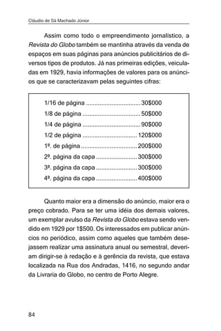 Cláudio de Sá Machado Júnior


     Assim como todo o empreendimento jornalístico, a
Revista do Globo também se mantinha através da venda de
espaços em suas páginas para anúncios publicitários de di-
versos tipos de produtos. Já nas primeiras edições, veicula-
das em 1929, havia informações de valores para os anúnci-
os que se caracterizavam pelas seguintes cifras:


       1/16 de página ................................ 30$000
       1/8 de página .................................. 50$000
       1/4 de página .................................. 90$000
       1/2 de página ................................ 120$000
       1ª. de página ................................. 200$000
       2ª. página da capa ........................ 300$000
       3ª. página da capa ........................ 300$000
       4ª. página da capa ........................ 400$000


     Quanto maior era a dimensão do anúncio, maior era o
preço cobrado. Para se ter uma idéia dos demais valores,
um exemplar avulso da Revista do Globo estava sendo ven-
dido em 1929 por 1$500. Os interessados em publicar anún-
cios no periódico, assim como aqueles que também dese-
jassem realizar uma assinatura anual ou semestral, deveri-
am dirigir-se à redação e à gerência da revista, que estava
localizada na Rua dos Andradas, 1416, no segundo andar
da Livraria do Globo, no centro de Porto Alegre.




84
 