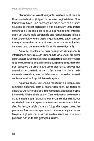 Cláudio de Sá Machado Júnior


     O anúncio da Casa Rheingantz, também localizada na
Rua dos Andradas, já figurava em uma página inteira. Con-
forme visto, havia uma diferença de preço para os anúncios
situados no interior da revista e que ocupavam uma grande
dimensão de espaço, pois os anúncios nas páginas internas
eram um pouco mais baratos do que na contracapa inicial e
final do periódico. Além disso, a qualidade do papel da con-
tracapa era melhor e os anúncios poderiam ser coloridos,
como no caso do anúncio da Casa Massom (figura 9).
       Além de constituir-se num espaço de divulgação de
informações culturais e de imagens da vida social em geral,
a Revista do Globo também se caracterizou como um veícu-
lo de comunicação que, através de sua publicidade, demons-
trou aspectos da urbanidade porto-alegrense; através dos
anúncios do comércio e da indústria que circulavam não
somente na revista, mas também nos jornais e demais mei-
os de comunicação publicitária da época.
     Algumas casas comerciais resistiram ao tempo, mas
a maioria sucumbiu com o passar dos anos. De todas as
casas de comércio até aqui mencionadas, apenas a própria
Livraria do Globo ainda existe. Com o decorrer do tempo, a
cidade muda a sua fisionomia comercial e industrial. Novos
estabelecimentos surgem e outros encerram suas ativida-
des. Por isso, a publicidade e a fotografia surgem como im-
portantes ferramentas que servem como vestígios de um
tempo que já passou, mas que ainda carece de uma inter-
pretação por parte das gerações futuras.




88
 