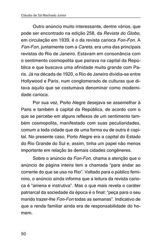Cláudio de Sá Machado Júnior


     Outro anúncio muito interessante, dentre vários, que
pode ser encontrado na edição 258, da Revista do Globo,
em circulação em 1939, é o da revista carioca Fon-Fon. A
Fon-Fon, juntamente com a Careta, era uma das principais
revistas do Rio de Janeiro. Estavam em consonância com
o sentimento cosmopolita que pairava na capital da Repú-
blica e que buscava uma afinidade muito grande com Pa-
ris. Já na década de 1920, o Rio de Janeiro dividia-se entre
Hollywood e Paris, num conglomerado de culturas que di-
tava aquilo que se costumava denominar como moderni-
dade carioca.
       Por sua vez, Porto Alegre desejava se assemelhar à
Paris e também à capital da República, de acordo com o
que se percebe em alguns reflexos de um sentimento tam-
bém cosmopolita, manifestado com suas peculiaridades,
comum a toda cidade que de uma forma ou de outra é capi-
tal. No presente caso, Porto Alegre era a capital do Estado
do Rio Grande do Sul e, assim, tinha um papel não menos
importante em relação às demais cidades congêneres.
     Sobre o anúncio da Fon-Fon, chama a atenção que o
anúncio de página inteira tem a chamada “para andar ao
corrente do que se usa no Rio”. Voltado para o público femi-
nino, o anúncio ainda informa que a leitura da revista cario-
ca é “amena e instrutiva”. Mas o que mais revela o caráter
patriarcal da sociedade da época é o final: “peça para o seu
marido trazer-lhe Fon-Fon todas as semanas”. Indicativo de
que a renda familiar ainda era de responsabilidade do ho-
mem.



90
 