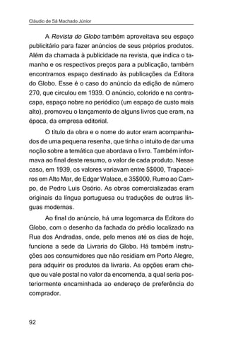 Cláudio de Sá Machado Júnior


      A Revista do Globo também aproveitava seu espaço
publicitário para fazer anúncios de seus próprios produtos.
Além da chamada à publicidade na revista, que indica o ta-
manho e os respectivos preços para a publicação, também
encontramos espaço destinado às publicações da Editora
do Globo. Esse é o caso do anúncio da edição de número
270, que circulou em 1939. O anúncio, colorido e na contra-
capa, espaço nobre no periódico (um espaço de custo mais
alto), promoveu o lançamento de alguns livros que eram, na
época, da empresa editorial.
     O título da obra e o nome do autor eram acompanha-
dos de uma pequena resenha, que tinha o intuito de dar uma
noção sobre a temática que abordava o livro. Também infor-
mava ao final deste resumo, o valor de cada produto. Nesse
caso, em 1939, os valores variavam entre 5$000, Trapacei-
ros em Alto Mar, de Edgar Walace, e 35$000, Rumo ao Cam-
po, de Pedro Luis Osório. As obras comercializadas eram
originais da língua portuguesa ou traduções de outras lín-
guas modernas.
     Ao final do anúncio, há uma logomarca da Editora do
Globo, com o desenho da fachada do prédio localizado na
Rua dos Andradas, onde, pelo menos até os dias de hoje,
funciona a sede da Livraria do Globo. Há também instru-
ções aos consumidores que não residiam em Porto Alegre,
para adquirir os produtos da livraria. As opções eram che-
que ou vale postal no valor da encomenda, a qual seria pos-
teriormente encaminhada ao endereço de preferência do
comprador.



92
 
