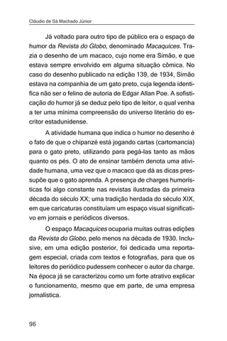 Cláudio de Sá Machado Júnior


    Já voltado para outro tipo de público era o espaço de
humor da Revista do Globo, denominado Macaquices. Tra-
zia o desenho de um macaco, cujo nome era Simão, e que
estava sempre envolvido em alguma situação cômica. No
caso do desenho publicado na edição 139, de 1934, Simão
estava na companhia de um gato preto, cuja legenda identi-
fica não ser o felino de autoria de Edgar Allan Poe. A sofisti-
cação do humor já se deduz pelo tipo de leitor, o qual venha
a ter uma mínima compreensão do universo literário do es-
critor estadunidense.
      A atividade humana que indica o humor no desenho é
o fato de que o chipanzé está jogando cartas (cartomancia)
para o gato preto, utilizando para pegá-las tanto as mãos
quanto os pés. O ato de ensinar também denota uma ativi-
dade humana, uma vez que o macaco que dá as dicas pres-
supõe que o gato aprenda. A presença de charges humorís-
ticas foi algo constante nas revistas ilustradas da primeira
década do século XX; uma tradição herdada do século XIX,
em que caricaturas constituíam um espaço visual significati-
vo em jornais e periódicos diversos.
       O espaço Macaquices ocuparia muitas outras edições
da Revista do Globo, pelo menos na década de 1930. Inclu-
sive, em uma edição posterior, foi dedicada uma reporta-
gem especial, criada com textos e fotografias, para que os
leitores do periódico pudessem conhecer o autor da charge.
Na época já se caracterizou como um forte atrativo explicar
o funcionamento, mesmo que em parte, de uma empresa
jornalística.



96
 