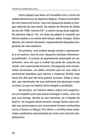 Cláudio de Sá Machado Júnior


     Outro espaço que fazia um trocadilho com o nome da
cidade denominava-se Sejamos Alegres. Tratava-se também
de uma coluna de humor, mas com pequenas piadas e char-
ges satíricas da vida social. Na edição da Revista do Globo
do ano de 1938, número 241, a coluna ocupa duas páginas.
Na primeira (figura 14), um terço da página é ocupado por
breves piadas e os outros dois terços, pelas charges. Estas
últimas, em número de quatro, representando situações ima-
ginadas da vida cotidiana.
       Na primeira, uma mulher deseja vender o apartamen-
to a um senhor, mas há uma “pequena restrição inteiramen-
te justificada”. A compra do apartamento pressupõe um ca-
samento, uma vez que a mulher faz parte do conjunto da
venda, com a permissão do termo. Na segunda, dois transe-
untes conversam, um deles comenta que em sua visita à
cartomante (temática que retoma o chipanzé Simão) esta
havia lhe dito que ele teria grande sucesso. Dada a situa-
ção, seu interlocutor diz que realmente ele alcançara muito
sucesso, já que na miséria havia atingido a perfeição.
     Na terceira, um homem obeso utiliza uma engenho-
ca com espelho para que possa enxergar o chão, uma vez
que sua barriga, devido ao seu tamanho, já o impede de
fazê-lo. As imagens desta terceira charge fazem clara alu-
são aos personagens que comumente ficaram conhecidos
como o Gordo e o Magro. Por último, o conflito entre moto-
ristas e pedestres representada por mais uma cena de atro-
pelamento.




98
 