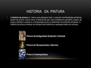 HISTORIA DA PINTURA
• A história da pintura é o termo para designar todo o conjunto manifestações artísticas
dentro da pintura. Assim como a história da arte, ela é dividida em períodos e fases, de
modo a facilitar o estudo e a comparação entre os diferentes movimentos artísticos. A
história da pintura começa nos tempos pré-históricos e perpassa todas as culturas.
Pintura da Antiguidade Ocidental e Oriental
Pintura do Renascimento e Barroco
Pintura Contemporânea
 
