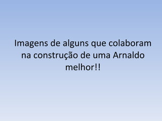 Imagens de alguns que colaboram na construção de uma Arnaldo melhor!! 