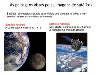 As paisagens vistas pelas imagens de satélites Satélites: são objetos naturais ou artificiais que circulam na órbita de um planeta. Podem ser artificiais ou naturais. Satélites Naturais A Lua é satélite natural da Terra Satélites Artificiais São objetos construídos pelo homem e lançados na órbita do planeta 